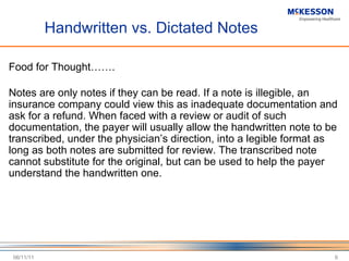 Handwritten vs. Dictated Notes Food for Thought……. Notes are only notes if they can be read. If a note is illegible, an insurance company could view this as inadequate documentation and ask for a refund. When faced with a review or audit of such documentation, the payer will usually allow the handwritten note to be transcribed, under the physician ’s direction, into a legible format as long as both notes are submitted for review. The transcribed note cannot substitute for the original, but can be used to help the payer understand the handwritten one.  06/11/11 