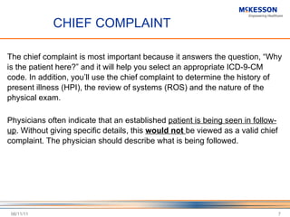 CHIEF COMPLAINT The chief complaint is most important because it answers the question,  “Why is the patient here?” and it will help you select an appropriate ICD-9-CM code. In addition, you’ll use the chief complaint to determine the history of present illness (HPI), the review of systems (ROS) and the nature of the physical exam.  Physicians often indicate that an established  patient is being seen in follow-up . Without giving specific details, this  would not  be viewed as a valid chief complaint. The physician should describe what is being followed.  06/11/11 