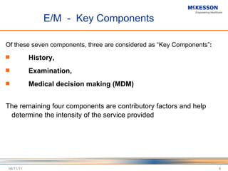 E/M  -  Key Components Of these seven components, three are considered as  “Key Components” :   History,  Examination,  Medical decision making (MDM) The remaining four components are contributory factors and help determine the intensity of the service provided   06/11/11 