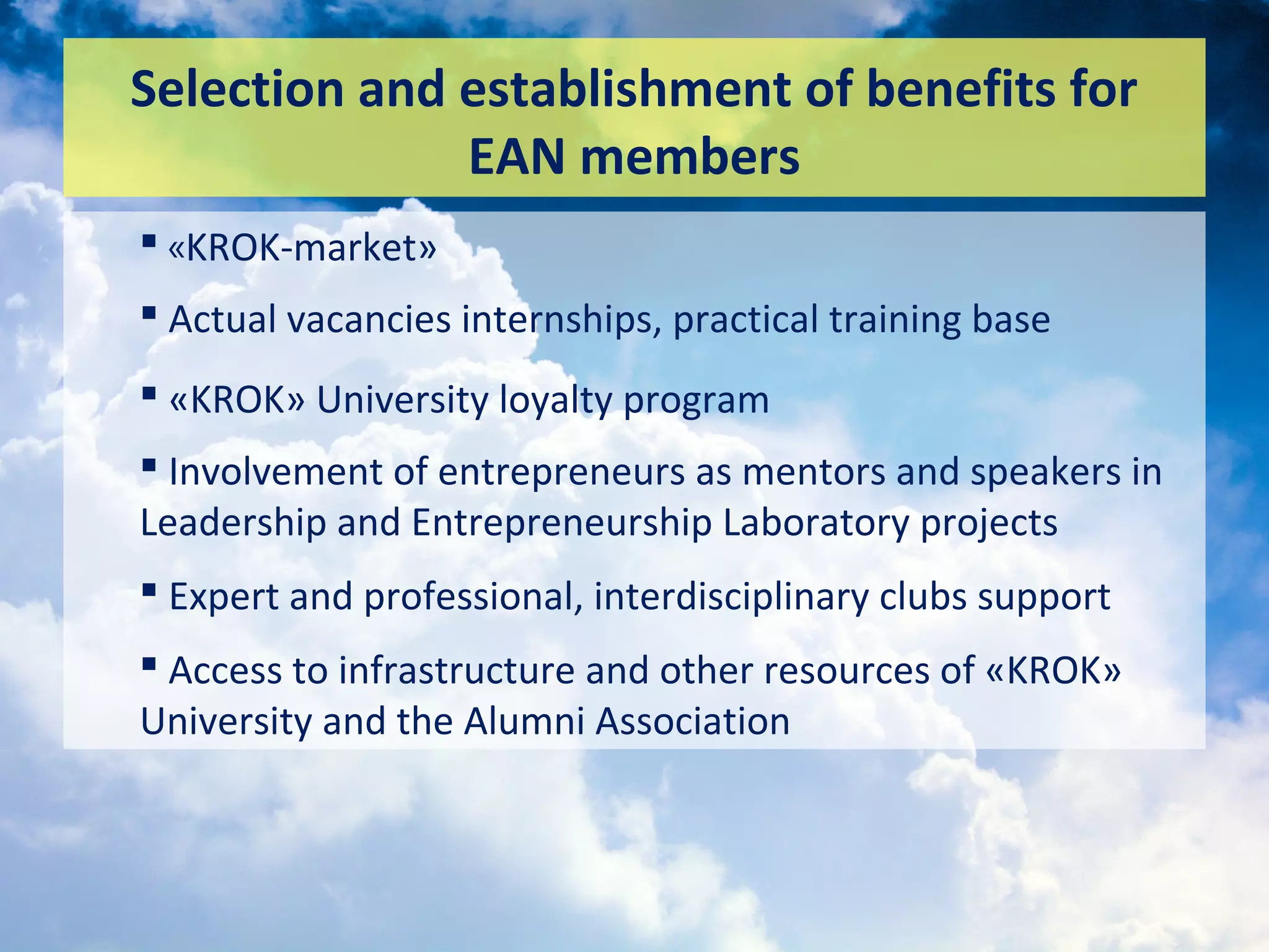 Selection and establishment of benefits for
EAN members
 «KROK-market»
 Actual vacancies internships, practical training base
 «KROK» University loyalty program
 Involvement of entrepreneurs as mentors and speakers in
Leadership and Entrepreneurship Laboratory projects
 Expert and professional, interdisciplinary clubs support
 Access to infrastructure and other resources of «KROK»
University and the Alumni Association
 