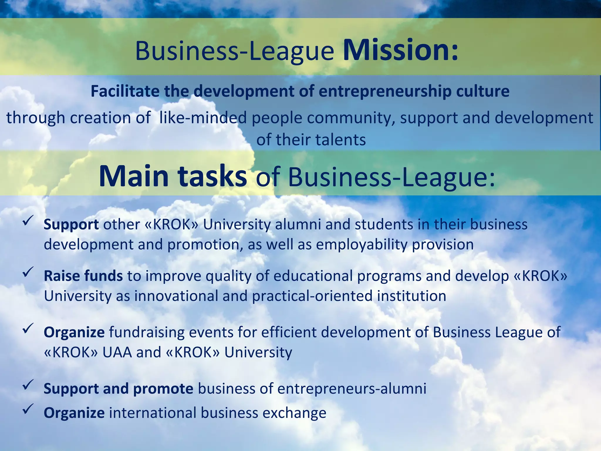 Business-League Mission:
 Support other «KROK» University alumni and students in their business
development and promotion, as well as employability provision
 Raise funds to improve quality of educational programs and develop «KROK»
University as innovational and practical-oriented institution
 Organize fundraising events for efficient development of Business League of
«KROK» UAA and «KROK» University
 Support and promote business of entrepreneurs-alumni
 Organize international business exchange
Facilitate the development of entrepreneurship culture
through creation of like-minded people community, support and development
of their talents
Main tasks of Business-League:
 