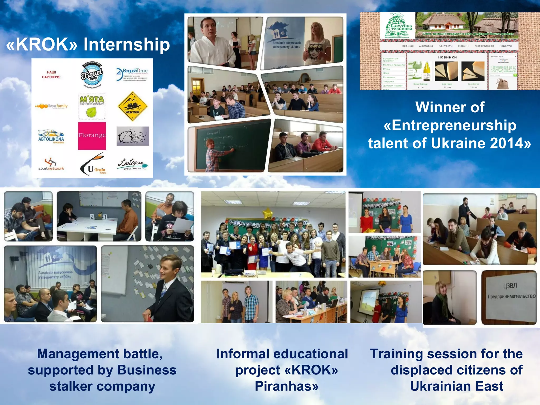 «KROK» Internship
Training session for the
displaced citizens of
Ukrainian East
Management battle,
supported by Business
stalker company
Winner of
«Entrepreneurship
talent of Ukraine 2014»
Informal educational
project «KROK»
Piranhas»
 