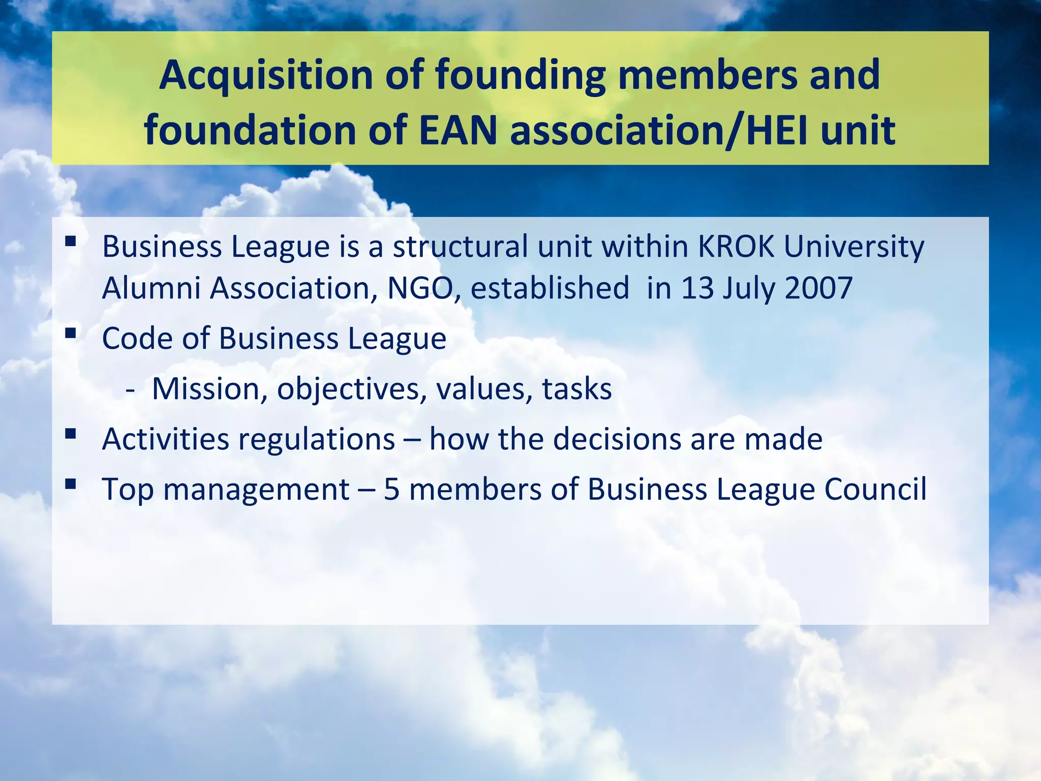 Acquisition of founding members and
foundation of EAN association/HEI unit
 Business League is a structural unit within KROK University
Alumni Association, NGO, established in 13 July 2007
 Code of Business League
- Mission, objectives, values, tasks
 Activities regulations – how the decisions are made
 Top management – 5 members of Business League Council
 