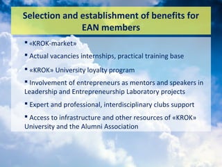 Selection and establishment of benefits for
EAN members
 «KROK-market»
 Actual vacancies internships, practical training base
 «KROK» University loyalty program
 Involvement of entrepreneurs as mentors and speakers in
Leadership and Entrepreneurship Laboratory projects
 Expert and professional, interdisciplinary clubs support
 Access to infrastructure and other resources of «KROK»
University and the Alumni Association
 