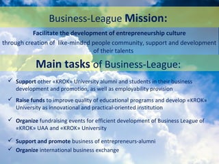 Business-League Mission:
 Support other «KROK» University alumni and students in their business
development and promotion, as well as employability provision
 Raise funds to improve quality of educational programs and develop «KROK»
University as innovational and practical-oriented institution
 Organize fundraising events for efficient development of Business League of
«KROK» UAA and «KROK» University
 Support and promote business of entrepreneurs-alumni
 Organize international business exchange
Facilitate the development of entrepreneurship culture
through creation of like-minded people community, support and development
of their talents
Main tasks of Business-League:
 