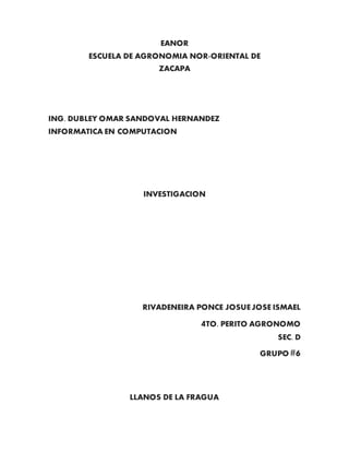 EANOR
ESCUELA DE AGRONOMIA NOR-ORIENTAL DE
ZACAPA
ING. DUBLEY OMAR SANDOVAL HERNANDEZ
INFORMATICA EN COMPUTACION
INVESTIGACION
RIVADENEIRA PONCE JOSUEJOSE ISMAEL
4TO. PERITO AGRONOMO
SEC. D
GRUPO #6
LLANOS DE LA FRAGUA
 
