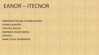EANOR – ITECNOR
NORTHEAST SCHOOL OF AGRICULTURA
FOURTH QUARTER
PRACTICE INGLISH
ENGINEER: OSCAR GARCIA
GRUPO:6
NAME: JOSUE RIVADENEIRA
 