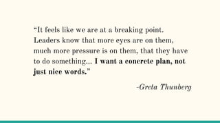 “It feels like we are at a breaking point.
Leaders know that more eyes are on them,
much more pressure is on them, that they have
to do something... I want a concrete plan, not
just nice words.”
-Greta Thunberg
 