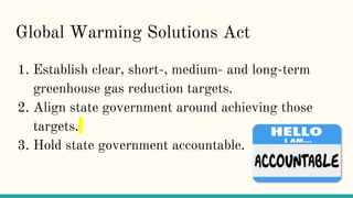 Global Warming Solutions Act
1. Establish clear, short-, medium- and long-term
greenhouse gas reduction targets.
2. Align state government around achieving those
targets.
3. Hold state government accountable.
 