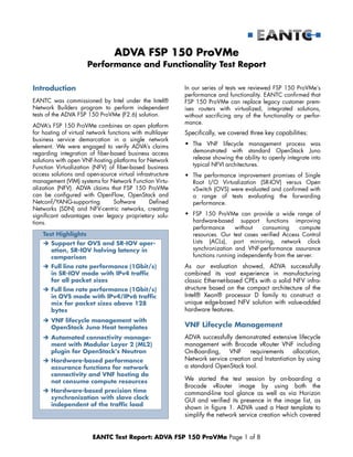 EANTC Test Report: ADVA FSP 150 ProVMe Page 1 of 8
ADVA FSP 150 ProVMe
Performance and Functionality Test Report
Introduction
EANTC was commissioned by Intel under the Intel®
Network Builders program to perform independent
tests of the ADVA FSP 150 ProVMe (F2.6) solution.
ADVA’s FSP 150 ProVMe combines an open platform
for hosting of virtual network functions with multilayer
business service demarcation in a single network
element. We were engaged to verify ADVA’s claims
regarding integration of fiber-based business access
solutions with open VNF-hosting platforms for Network
Function Virtualization (NFV) of fiber-based business
access solutions and open-source virtual infrastructure
management (VIM) systems for Network Function Virtu-
alization (NFV). ADVA claims that FSP 150 ProVMe
can be configured with OpenFlow, OpenStack and
Netconf/YANG-supporting Software Defined
Networks (SDN) and NFV-centric networks, creating
significant advantages over legacy proprietary solu-
tions.
In our series of tests we reviewed FSP 150 ProVMe’s
performance and functionality. EANTC confirmed that
FSP 150 ProVMe can replace legacy customer prem-
ises routers with virtualized, integrated solutions,
without sacrificing any of the functionality or perfor-
mance.
Specifically, we covered three key capabilities:
• The VNF lifecycle management process was
demonstrated with standard OpenStack Juno
release showing the ability to openly integrate into
typical NFVI architectures.
• The performance improvement promises of Single
Root I/O Virtualization (SR-IOV) versus Open
vSwitch (OVS) were evaluated and confirmed with
a range of tests evaluating the forwarding
performance.
• FSP 150 ProVMe can provide a wide range of
hardware-based support functions improving
performance without consuming compute
resources. Our test cases verified Access Control
Lists (ACLs), port mirroring, network clock
synchronization and VNF-performance assurance
functions running independently from the server.
As our evaluation showed, ADVA successfully
combined its vast experience in manufacturing
classic Ethernet-based CPEs with a solid NFV infra-
structure based on the compact architecture of the
Intel® Xeon® processor D family to construct a
unique edge-based NFV solution with value-added
hardware features.
VNF Lifecycle Management
ADVA successfully demonstrated extensive lifecycle
management with Brocade vRouter VNF including
On-Boarding, VNF requirements allocation,
Network service creation and Instantiation by using
a standard OpenStack tool.
We started the test session by on-boarding a
Brocade vRouter image by using both the
command-line tool glance as well as via Horizon
GUI and verified its presence in the image list, as
shown in figure 1. ADVA used a Heat template to
simplify the network service creation which covered
Test Highlights
 Support for OVS and SR-IOV oper-
ation, SR-IOV halving latency in
comparison
 Full line rate performance (1Gbit/s)
in SR-IOV mode with IPv4 traffic
for all packet sizes
 Full line rate performance (1Gbit/s)
in OVS mode with IPv4/IPv6 traffic
mix for packet sizes above 128
bytes
 VNF lifecycle management with
OpenStack Juno Heat templates
 Automated connectivity manage-
ment with Modular Layer 2 (ML2)
plugin for OpenStack's Neutron
 Hardware-based performance
assurance functions for network
connectivity and VNF hosting do
not consume compute resources
 Hardware-based precision time
synchronization with slave clock
independent of the traffic load
 