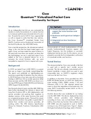Cisco
Quantum™ Virtualized Packet Core
Functionality Test Report
Introduction

Test Highlights

As an independent test lab we are contracted by
vendors to verify the existence of a certain function
or to measure performance characteristics of a solution. Towards the end of 2013 Cisco approached
us with a request to verify that their new solution,

 Virtual and physical solutions
support the same functions and
protocols

the Cisco QuantumTM virtualized Packet Core
(QvPC), functions just as the physical incarnation of
the StarOS software - the ASR 5000 family.

 Integrated services function as
expected

 Hardware and hypervisor independence

From a test lab perspective, the ultimate test methodology is the one that has been tested again and
again. Since we have tested the same functions in
the past (with more than one vendor) we knew that
the methodology we use is solid and when Cisco
added to the mix a physical device for us to
compare the virtual functions with, we were
compelled to respond to Cisco’s request with a yes.

Announcements of virtual implementations of traditionally hardware-bound functions appear with
higher frequency, but the evidence or successful
deployment stories are rare. For this reason, we are
pleased to provide the first independent verification
of virtualized mobile core functions.

Background

The setup provided by Cisco was actually a lab that
is used with a specific tier-1 mobile service
provider. The lab was already instrumented with a
Spirent Landslide, a tester which we used in past
comparable tests, so EANTC’s engineers simply
took over the lab from Cisco.

In 2010 we tested Cisco’s ASR 5000 in a project
that was so large it was fondly named MegaTest.
The report was published on LightReading.com,
receiving a great deal of attention from the industry.
In 2010 the focus of our tests was still on functions
relating to UMTS (or 3G as mobile operators billed
these services) and the ASR 5000 was shown as a
Serving GPRS Support Node (SGSN) and Gateway
GPRS Support Node (GGSN).
Fast forward almost 4 years and the ASR 5000 has
been further developed, the industry is abuzz with
Long Term Evolution (LTE or 4G) deployments, and
service providers are pushing their suppliers to
develop versions of the same functions that could
run on general purpose servers. The push for virtualizing network functions has gotten a great deal of
interest from vendors and service providers, all
working within The ETSI Industry Specification
Group for Network Functions Virtualization (ISG
NFV).

Tested Devices

In addition to the tester, Cisco provided two UCS
B200 M3 Blade Servers on which two hypervisors
were residing: KVM’s QEMU version 1.4.0 and
VMware’s ESXi 5.1.0. We selected several test
cases to show that regardless of the hypervisor, the
same QvPC functionality existed. More on this in
the following sections.
Another device that was available for our testing
was the ASR 5000. This device, deployed by many
mobile service providers and field-proven
according to Cisco, was our benchmark. We were
told by Cisco that any function that worked on the
ASR 5000 was also expected to work in QvPC,
running on any of the hypervisors. Figure 1 depicts
the logical and physical topology used in the tests.

EANTC Test Report: Cisco QuantumTM Virtualized Packet Core – Page 1 of 4

 