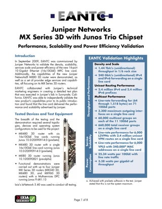 Juniper Networks
    MX Series 3D with Junos Trio Chipset
  Performance, Scalability and Power Efficiency Validation

Introduction
                                                                          EANTC Validation Highlights
In September 2009, EANTC was commissioned by
Juniper Networks to validate the density, scalability,                                       Density and Scale
services scale and power efficiency of the new 16-port                                       ➜ 1.44 Tbit/s (unidirectional)
10 Gigabit Ethernet (16x10GbE) MPC line card.                                                  throughput in 1/6 rack size
Additionally, the capabilities of the new Juniper                                            ➜ 240 Gbit/s (unidirectional) IPv4
Networks® MX80 3D router were demonstrated, as



                                                                Throughput and Performance
                                                                                               and IPv6 forwarding on a single
well as a set of provider edge services and capabili-                                          line card
ties, all focusing on its MX Series 3D routers.
                                                                                             Unicast Routing Performance
EANTC collaborated with Juniper’s technical                                                  ➜ 2.4 million IPv4 and 2.4 million
marketing engineers in creating a detailed test plan                                           IPv6 prefixes
that was executed in Juniper’s lab in Sunnyvale, Cali-
fornia. EANTC was able to independently validate the                                         Multicast Performance
new product’s capabilities prior to its public introduc-                                     ➜ Line-rate forwarding for (64
tion and found that the line card delivered the perfor-                                        through 1,518 bytes) on 71
mance and scalability advertised by Juniper.                                                   10GbE ports
                                                                                             ➜ 3,300 maximum outgoing inter-
Tested Devices and Test Equipment                                                              faces on a single line card
                                                                                             ➜ 60,000 multicast groups on
The breadth of the testing and the
                                                                                               each of the 11 10GbE ports
demonstration required several topolo-
gies, devices and operating system                                                           ➜ 660,000 total receiver groups
configurations to be used for the project:                                                     on a single line card

• MX480 3D router with six                                                                   ➜ Line-rate performance for 6,000
                                                              Scalability




  16x10GbE line cards running                                                                  L3VPNs with 2.4 million unicast
                                                               Service




  Junos 10.0-20090914.0 (pre-beta)                                                             VPN routes on a single line card
                                                                                             ➜ Line-rate performance for 6,000
• MX480 3D router with a single
  16x10GbE line card running Junos                                                             VPLS with 240,000a MAC
  10.0-20090914.0 (pre-beta)                                                                   addresses on a single line card
                                                                                             ➜ 25.34 watts per 10GbE with
                                                              Consumption




• MX80 3D router running Junos
                                                                                               line rate traffic
  10.1I20090821 (pre-alpha)
                                                                 Power




                                                                                             ➜ 3.38 watts per gigabit of
• Functional demonstrations were                                                               throughput
  carried out with up to four Juniper
  MX Series 3D routers (MX240 3D,
  MX480 3D, and MX960 3D
  routers) with a Multiservices DPC
  running Junos 9.6R1.13                                      a. Achieved with pre-beta software in the test. Juniper
Ixia’s IxNetwork 5.40 was used to conduct all testing.           stated that this is not the system maximum.




                                                     Page 1 of 8
 