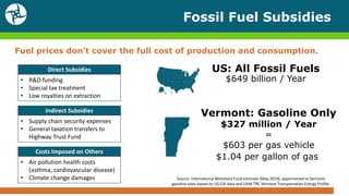 US: All Fossil Fuels
$649 billion / Year
Fossil Fuel Subsidies
Fuel prices don’t cover the full cost of production and consumption.
Direct Subsidies
• R&D funding
• Special tax treatment
• Low royalties on extraction
Indirect Subsidies
• Supply chain security expenses
• General taxation transfers to
Highway Trust Fund
Costs Imposed on Others
• Air pollution health costs
(asthma, cardiovascular disease)
• Climate change damages Source: International Monetary Fund estimate (May 2019), apportioned to Vermont
gasoline sales based on US EIA data and UVM TRC Vermont Transportation Energy Profile.
Vermont: Gasoline Only
$327 million / Year
=
$603 per gas vehicle
$1.04 per gallon of gas
 