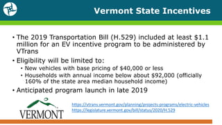 Vermont State Incentives
• The 2019 Transportation Bill (H.529) included at least $1.1
million for an EV incentive program to be administered by
VTrans
• Eligibility will be limited to:
• New vehicles with base pricing of $40,000 or less
• Households with annual income below about $92,000 (officially
160% of the state area median household income)
• Anticipated program launch in late 2019
https://vtrans.vermont.gov/planning/projects-programs/electric-vehicles
https://legislature.vermont.gov/bill/status/2020/H.529
 