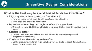 Incentive Design Considerations
What is the best way to spend limited funds for incentives?
• Eligibility restrictions to reduce free ridership
o Income-based requirements add significant complications
o Price caps are easier to administer
• Incentive amount high enough to influence a purchase
o Typically around $2,000 for US state programs. Higher incentives drive more
sales
• Simpler is better
o Dealer sales staff and others will not be able to market complicated
programs as effectively
• Combine incentives for more benefits
o Utility programs, Federal, high polluting vehicle trade-in (cash for clunkers),
employer programs, etc
30
 