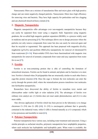 [10]
Nanoceramic filters are a mixture of nanoalumina fiber and micro glass with high positive
charge and can retain negatively charged particles. Nanoceramic filters have high efficiency
for removing virus and bacteria. They have high capacity for particulates and less clogging
and can chemisorb dissolved heavy metals [32].
2. Magnetic Nanoparticles
Magnetic nanoparticles offer advantages over non-magnetic nanoparticles because they
can easily be separated from water using a magnetic field. Separation using magnetic
gradients, the so-called high magnetic gradient separation (HGMS), is a process widely used
in medicine and ore processing [33]. This technique allows one to design processes where the
particles not only remove compounds from water but also can easily be removed again and
then be recycled or regenerated. This approach has been proposed with magnetite (Fe3O4),
maghemite (g-Fe2O3) and jacobsite (MnFe2O4) nanoparticles for removal of chromium(VI)
from wastewater [34-36]. Water-soluble CNTs have been functionalized with magnetic iron
nanoparticles for removal of aromatic compounds from water and easy separation from water
for re-use [37].
3. Ferritin
Ferritin is an iron-containing protein that is able of controlling the formation of
mineralized structures. Ferritin can be found in animals and plants and its function is to store
iron. Ferritin is formed when 24 polypeptides that are structurally similar to each other form a
cage-like protein structure [38]. Once the cage is formed, the iron molecules can enter the
cavity through the protein shell, where the mineralization process transforms iron molecules
into ferrihydrite nanoparticles.
Researchers have discovered the ability of ferritin to remediate toxic metals and
chlorocarbon under visible light or solar radiation [39]. The advantages of ferritin over
ordinary iron catalyst are: (1) ferritin does not react under photoreduction; and (2) it is also
more stable.
One obvious application of ferritin which has been proven in the laboratory is to change
chromium Cr (VI) into Cr (III) [40]. Cr (VI) is carcinogenic pollutant that is generally
contained in the industrial waste, while Cr (III) is formed naturally as a Cr compound, which
is less poisonous and insoluble in water [41].
4. Polymer Nanoparticles
Polymer nanoparticles have various uses, including water treatment and sunscreen. Using a
similar principle as surfactant micelles, polymeric nanoparticles have amphiphilic properties,
where each molecule has hydrophobic and hydrophilic parts. When water is available, the
 