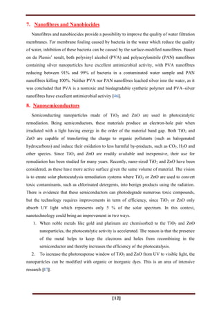[12]
7. Nanofibres and Nanobiocides
Nanofibres and nanobiocides provide a possibility to improve the quality of water filtration
membranes. For membrane fouling caused by bacteria in the water which reduce the quality
of water, inhibition of these bacteria can be caused by the surface-modified nanofibres. Based
on du Plessis‟ result, both polyvinyl alcohol (PVA) and polyacrylonitrile (PAN) nanofibres
containing silver nanoparticles have excellent antimicrobial activity, with PVA nanofibres
reducing between 91% and 99% of bacteria in a contaminated water sample and PAN
nanofibres killing 100%. Neither PVA nor PAN nanofibres leached silver into the water, as it
was concluded that PVA is a nontoxic and biodegradable synthetic polymer and PVA–silver
nanofibres have excellent antimicrobial activity [46].
8. Nanosemiconductors
Semiconducting nanoparticles made of TiO2 and ZnO are used in photocatalytic
remediation. Being semiconductors, these materials produce an electron-hole pair when
irradiated with a light having energy in the order of the material band gap. Both TiO2 and
ZnO are capable of transferring the charge to organic pollutants (such as halogenated
hydrocarbons) and induce their oxidation to less harmful by-products, such as CO2, H2O and
other species. Since TiO2 and ZnO are readily available and inexpensive, their use for
remediation has been studied for many years. Recently, nano-sized TiO2 and ZnO have been
considered, as these have more active surface given the same volume of material. The vision
is to create solar photocatalysis remediation systems where TiO2 or ZnO are used to convert
toxic contaminants, such as chlorinated detergents, into benign products using the radiation.
There is evidence that these semiconductors can photodegrade numerous toxic compounds,
but the technology requires improvements in term of efficiency, since TiO2 or ZnO only
absorb UV light which represents only 5 % of the solar spectrum. In this context,
nanotechnology could bring an improvement in two ways.
1. When noble metals like gold and platinum are chemisorbed to the TiO2 and ZnO
nanoparticles, the photocatalytic activity is accelerated. The reason is that the presence
of the metal helps to keep the electrons and holes from recombining in the
semiconductor and thereby increases the efficiency of the photocatalysis.
2. To increase the photoresponse window of TiO2 and ZnO from UV to visible light, the
nanoparticles can be modified with organic or inorganic dyes. This is an area of intensive
research [17].
 