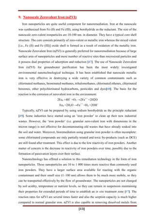 [13]
9. Nanoscale Zerovalent Iron (nZVI)
Iron nanoparticles are quite useful component for nanoremediation. Iron at the nanoscale
was synthesized from Fe (II) and Fe (III), using borohydride as the reductant. The size of the
nanoscale zero-valent ironparticles are 10-100 nm. in diameter. They have a typical core shell
structure. The core consists primarily of zero-valent or metallic iron whereas the mixed valent
[i.e., Fe (II) and Fe (III)] oxide shell is formed as a result of oxidation of the metallic iron.
Nanoscale Zerovalent Iron (nZVI) is generally preferred for nanoremediation because of large
surface area of nanoparticles and more number of reactive sites than microsized particles and
it possess dual properties of adsorption and reduction [47]. The use of Nanoscale Zerovalent
Iron (nZVI) for groundwater purification has been the most widely investigated
environmental nanotechnological technique. It has been established that nanoscale metallic
iron is very effective in destroying a wide variety of common contaminants such as
chlorinated methanes, brominated methanes, trihalomethanes, chlorinated ethenes, chlorinated
benzenes, other polychlorinated hydrocarbons, pesticides and dyes[48]. The basis for the
reaction is the corrosion of zerovalent iron in the environment:
2Fe0 +4H+
+O2 →2Fe++
+2H2O
Fe0 +2H2O →Fe++
+H2 +2OH-
Typically, nZVI can be prepared by using sodium borohydride as the principle reductant
[49]. Some industries have started using an „iron powder‟ to clean up their new industrial
wastes. However, the „iron powder‟ (i.e. granular zero-valent iron with dimensions in the
micron range) is not effective for decontaminating old wastes that have already soaked into
the soil and water. Moreover, bioremediation using granular iron powder is often incomplete:
some chlorinated compounds are only partially treated and toxic by-products (such as DCE)
are still found after treatment. This effect is due to the low reactivity of iron powders. Another
matter of concern is the decrease in reactivity of iron powders over time, possibly due to the
formation of passivation layers over their surface.
Nanotechnology has offered a solution to this remediation technology in the form of iron
nanoparticles. These nanoparticles are 10 to 1 000 times more reactive than commonly used
iron powders. They have a larger surface area available for reacting with the organic
contaminant and their small size (1–100 nm) allows them to be much more mobile, so they
can be transported effectively by the flow of groundwater. The nanoparticles are not changed
by soil acidity, temperature or nutrient levels, so they can remain in suspension maintaining
their properties for extended periods of time to establish an in situ treatment zone [17]. The
reaction rates for nZVI are several times faster and also the sorption capacity is much higher
compared to normal granular iron. nZVI is also capable in removing dissolved metals from
 