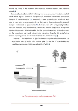 [14]
solution, e.g. Pb and Ni. The metals are either reduced to zerovalent metals or lower oxidation
states [50].
Permeable Reactive Barrier (PRB) technology is a novel groundwater remediation method
which enables physical, chemical or biological in situ treatment of contaminated groundwater
by means of reactive materials [51]. Granular ZVI in the form of reactive barriers has been
used for many years at numerous sites all over the world for the remediation of organic and
inorganic contaminants in groundwater [52]. In recent years nZVI have gained ground as
attractive candidates using this technology. The reactive materials are placed in underground
trenches downstream of the contamination zone forcing it to flow through them and by doing
so, the contaminants are treated without water excavation. Generally, this cost-effective
removal technology causes less environmental harm than other methods [53].
Figure (1) Three approaches to application of ZVI forgroundwater remediation: (a)
conventional reactive barrier using granular ZVI; (b) injection of nZVI to form an
immobile reaction zone; (c) injection of mobile nZVI [54].
(a) Conventional reactive barrier using granular ZVI
 