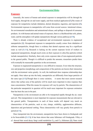 [20]
Environmental Risks
Exposure
Generally, the source of human and animal exposure to nanoparticles will be through the
food supply, through the air and water supply, and from medical application [7].The routes of
exposure for nonparticles include inhalation, dermal absorption, ingestion, and injection [5].
Environmental exposure to nanoparticles will come from several sources: intentional release,
for environmental remediation and unintentional release, and spillage or disposal of consumer
products. As with human and animal routes of exposure, there is a likelihood that soils, plants,
water, and the atmosphere will uptake nanoparticles through various pathways [130].
There is already evidence of occupational and environmental exposures to engineered
nanoparticles [5]. Occupational exposure to nanoparticles usually comes from inhalation of
airborne nanoparticles, though there is evidence that dermal exposure may be a significant
route as well [5,131]. Research is lacking on the current exposure levels of workers to
engineered nanoparticles, though much exists on their exposure to ultra-fine particles (which
include nanoparticles). Similarly, there only exists exposure data of non-engineered particles
to the general public. Though it is difficult to predict the amounts, researchers predict there
will eventually be measurable quantities in the environment.
Exposure to engineered nanoparticles is very difficult to measure. Even when the structure,
size and properties (morphology and composition) of the particles are known their interaction
with the environment varies greatly. As well, the traditional dose–response relationship does
not apply. Once taken up into the body, nanoparticles act differently from larger particles of
the same type [132].Though there is some variation, it seems that most current research
shows that surface area of the particles will be much more important to dose response than
mass concentration. What this means for exposure will vary by particle. The characteristics of
the particular nanoparticle in question will be much more important for exposure estimation
than has been the case in the past.
Nanoparticles in the environment are able to be transported rapidly through the air, water
and soil. This transportation is most important for exposure measurements that are relevant to
the general public. Transportation in each of these media will depend very much on
characteristics of the particles, such as size, charge, solubility, agglomeration diffusion,
deposition and gravitational settling. These characteristics will vary greatly from particle to
particle [133].
Once transported into the environment, nanoparticles have been shown to biodegrade and
to be bioavailable [5,133]. It has been shown that some fullerenes will biodegrade. Filley et
al. showed that wood decay fungi could metabolize C60 and C70 fullerenes [5]. Nano sized
 