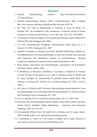 [22]
References
1. National Nanotechnology initiative, http://www.nano.gov/nanotech-
101/what/definition
2. National Nanotechnology Initiative. What is Nanotechnology? 2009. Available:
http://www.nano.gov/html/facts/whatisNano.html (accessed 19.04.14).
3. R.J. Chen, H.C. Choi, S. Bangsaruntip, E. Yenilmex, X. Tang, Q. Wang, Y.L.
Chang,H. Dai: An investigation of the mechanisms of electrode sensing of protein
adsorption on carbon nanotube devices, J. Am. Chem. Soc. 126, 1563–1568 (2004)
4. Environmental Protection Agency, US Environmental Protection Agency Report EPA
100/B-07/001 EPA Washington DC (2007)
5. U.S. EPA Nanotechnology Workgroup, Nanotechnology White Paper, ed. S. P.
Council, U.S. EPA, Washington D.C., 2007.
6. Scientific Committee on Emerging and Newly Identified Health Risks, Opinion on:
The appropriateness of existing methodologies to assess the potential risks associated
with engineered and adventitious products of nanotechnologies, European
Commission: Health and Consumer Protection Directorate-General, 2007.
7. Royal Society, Nanoscience and nanotechnologies: opportunities and uncertainties,
The Royal Society, London, 2004.
8. G. Oberdorster, A. Maynard, K. Donaldson, V. Castranova, J. Fitzpatrick, K. Ausman,
J. Carter, B. Karn, W. Kreyling, D. Lai, S. Olin, N. Monteiro-riviere, D. Warheit and
H. Yang, Principles for characterizing the potential human health effects from
exposure to nanomaterials: elements of a screening strategy, Part. Fibre Toxicol.,
2005, 2.
9. M.C. Roco, S. Williams, and P. Alivisatos, Nanotechnology research directions: vision
for nanotechnology in the next decade,IWGNWorkshop Report, U.S. National Science
and Technology Council, Washington, DC, 1999.
10. Z Gu, JJ Atherton, ZP Xu - Chemical Communications, 2015, 15, 3024- 3036.
11. Kok Bing Tana, Mohammadtaghi Vakilib, Bahman Amini Horria, Phaik Eong Poha,
Ahmad Zuhairi Abdullahc, Babak Salamatiniaa, - Separation and purification
technology, 2015,150, 229–242.
12. Environmental Defense Fund, The health risks of burning coal for energy, Report,
2006.Available at http://www.edf.org/climate/remaking-energy.
13. G. Krantzberg, A. Tanik, J.S.A. do Carmo, A. Indarto, and A. Ekda, Advances in
water quality control, Scientific Research Publishing, 2010.
 