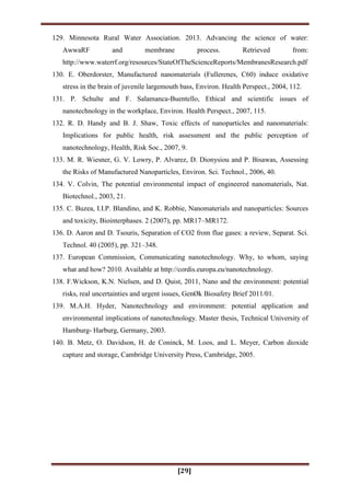 [29]
129. Minnesota Rural Water Association. 2013. Advancing the science of water:
AwwaRF and membrane process. Retrieved from:
http://www.waterrf.org/resources/StateOfTheScienceReports/MembranesResearch.pdf
130. E. Oberdorster, Manufactured nanomaterials (Fullerenes, C60) induce oxidative
stress in the brain of juvenile largemouth bass, Environ. Health Perspect., 2004, 112.
131. P. Schulte and F. Salamanca-Buentello, Ethical and scientific issues of
nanotechnology in the workplace, Environ. Health Perspect., 2007, 115.
132. R. D. Handy and B. J. Shaw, Toxic effects of nanoparticles and nanomaterials:
Implications for public health, risk assessment and the public perception of
nanotechnology, Health, Risk Soc., 2007, 9.
133. M. R. Wiesner, G. V. Lowry, P. Alvarez, D. Dionysiou and P. Bisawas, Assessing
the Risks of Manufactured Nanoparticles, Environ. Sci. Technol., 2006, 40.
134. V. Colvin, The potential environmental impact of engineered nanomaterials, Nat.
Biotechnol., 2003, 21.
135. C. Buzea, I.I.P. Blandino, and K. Robbie, Nanomaterials and nanoparticles: Sources
and toxicity, Biointerphases. 2 (2007), pp. MR17–MR172.
136. D. Aaron and D. Tsouris, Separation of CO2 from flue gases: a review, Separat. Sci.
Technol. 40 (2005), pp. 321–348.
137. European Commission, Communicating nanotechnology. Why, to whom, saying
what and how? 2010. Available at http://cordis.europa.eu/nanotechnology.
138. F.Wickson, K.N. Nielsen, and D. Quist, 2011, Nano and the environment: potential
risks, real uncertainties and urgent issues, GenØk Biosafety Brief 2011/01.
139. M.A.H. Hyder, Nanotechnology and environment: potential application and
environmental implications of nanotechnology. Master thesis, Technical University of
Hamburg- Harburg, Germany, 2003.
140. B. Metz, O. Davidson, H. de Coninck, M. Loos, and L. Meyer, Carbon dioxide
capture and storage, Cambridge University Press, Cambridge, 2005.
 