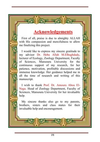 [3]
First of all, praise is due to almighty ALLAH
with His compassion and mercifulness to allow
me finalizing this project.
I would like to express my sincere gratitude to
my advisor Dr. Heba Allah M.Elbaghdady,
lecturer of Ecology, Zoology Department, Faculty
of Sciences, Mansoura University for the
continuous support of my research, for her
patience, motivation, profitable discussions and
immense knowledge. Her guidance helped me in
all the time of research and writing of this
manuscript.
I wish to thank Prof. Dr. Amoura Abou El-
Naga. Head of Zoology Department, Faculty of
Sciences, Mansoura University for her invaluable
help.
My sincere thanks also go to my parents,
brothers, sisters and class mates for their
invaluable help and encouragement.
Acknowledgements
 