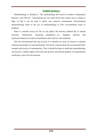 [30]
English Summery
Nanotechnology is defined as „„the understanding and control of matter at dimensions
between 1 and 100 nm‟‟. Nanomaterils are very small & the ratio surface area to volume is
high, so that it can be used to detect very sensitive contaminants. Environmental
nanotechnology refers to the use of nanotechnology to solve environmental issues or
problems.
Water is essential source for life on our planet, but become polluted due to human
activities, urbanization, increasing populations…etc. Magnetic particles and
nanosemiconductors are some of mechanisms that used for water treatment.
Also the environmental fate and toxicity of a material are areas of concern in material
selection and design for water purification. Not much is known about the environmental fate,
transport and toxicity of nanomaterials. Thus it should be borne in mind that nanotechnology
can become a double edged sword and each positive and desired property of nanomaterials
could pose a risk to the environment.
 
