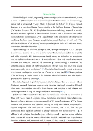 [4]
Introduction
Nanotechnology is science, engineering, and technology conducted at the nanoscale, which
is about 1 to 100 nanometers. The ideas and concepts behind nanoscience and nanotechnology
started with a talk entitled “There‟s Plenty of Room at the Bottom” by physicist Richard
Feynman at an American Physical Society meeting at the California Institute of Technology
(CalTech) on December 29, 1959, long before the term nanotechnology was used. In his talk,
Feynman described a process in which scientists would be able to manipulate and control
individual atoms and molecules. Over a decade later, in his explorations of ultraprecision
machining, Professor Norio Taniguchi coined the term nanotechnology. It wasn't until 1981,
with the development of the scanning tunneling microscope that could "see" individual atoms,
that modern nanotechnology began [1].
„Nanotechnology‟ as a field has emerged in 1980s through convergence of K.E. Drexler‟s
theoretical and public work has now gained a worldwide attention among both the scientific
and public community [2]. Nanotechnology literally means any technology on a nanoscale
that has applications in the real world [3]. Nanotechnology refers most broadly to the use of
materials with nanoscale (1nm = 10-9
m) dimensions [4].Nanotechnology is defined as „„the
understanding and control of matter at dimensions between 1 and 100 nm, where unique
phenomena enable novel applications‟‟ [2]. Nanotechnology is usually defined as research,
development, manipulation, control or use of materials at that level [5-8].Nanotechnology
offers the ability to control matter at the nanoscale and create materials that have specific
properties with a specific function [9].
Nanotechnology and its products “nanomaterials” are being widely used across fields as
healthcare, industrial, electronics, cosmetics, pharmacology, bioclinical, biomedical fields and
other areas. Nanomaterials often differ from those of bulk materials in their physical and
chemical properties, so they call for specialized risk assessment [10-11].
In today‟s world where industries have been modernized and advanced, our environment is
filled with various types of pollutants emitted from human activities or industrial processes.
Examples of these pollutants are carbon monoxide (CO), chlorofluorocarbons (CFCs), heavy
metals (arsenic, chromium, lead, cadmium, mercury and zinc), hydrocarbons, nitrogen oxides,
organic compounds and sulfur dioxide. Human activities, such as oil, coal and gas
combustion, have significant potential to change emissions from natural sources [12]. In
addition to air pollution, there is also water pollution caused by various factors, including
waste disposal, oil spills and leakage of fertilizers, herbicides and pesticides, by-products of
industrial processes and combustion and extraction of fossil fuels [13]. Contaminants are
 