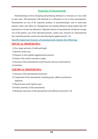 [6]
Properties of Nanomaterials
Nanotechnology involves designing and producing substances or structures at a very small
or nano scale, 100 nanometres (100 millionth of a millimetre) or less to form nanomaterials.
Nanomaterials are one of the important products of nanotechnologies such as nano-scale
particles, tubes, rods, fibres etc. Nanoparticles are normally defined as being smaller than 100
nanometres in at least one dimension. Important features of nanomaterials include the average
size of the particle, size of the individual particles, surface area, structure etc. Nanomaterials
have manifold possible commercial and technological applications [18-19].
Specific important features of nanomaterials include the following:
PHYSICAL PROPERITIES:
1) Size, shape and ratio of width and height
2) Specific surface area
3) Property to stick together (agglomeration process)
4) Nature of the surface (smooth or rough)
5) Structure of the nanomaterial (crystal structure and any crystal defects)
6) Solubility.
CHEMICAL PROPERITIES:
1) Structure of the nanomaterial (molecular)
2) Composition of the nanomaterial, including purity, additives and known
impurities.
3) Physical state (solid, liquid or gas).
4) Surface chemistry of the nanomaterial.
5) Molecular interaction of the nanomaterial with different solvents [20-23].
 