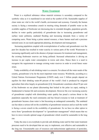 [7]
Water Treatment
Water is a mythical substance whose material existence is secondary compared to the
symbolic value as it is manifested in our mind as the symbol of life. Sustainable supplies of
clean water are vital to the world‟s health, environment and economy. Currently the human
society is facing a tremendous crunch in meeting rising demands of potable water as the
available supplies of freshwater are decreasing due to extended droughts, population growth,
decline in water quality particularly of groundwater due to increasing groundwater and
surface water pollution, unabated flooding and increasing demands from a variety of
competing users. Water being a prime natural resource, a basic human need and a precious
national asset, its use needs appropriate planning, development and management.
Increasing population coupled with overexploitation of surface and groundwater over the
past few decades has resulted in water scarcity in various parts of the world. Wastewater is
increasing significantly and in the absence of proper measures for treatment and management,
the existing freshwater reserves are being polluted. Increased urbanization is driving an
increase in per capita water consumption in towns and cities. Hence there is a need to
recognize the requirement to manage existing water reserves in order to avoid future water
strain.
Today availability of safe drinking water is a concern. For almost all the water needs of the
country, groundwater is by far the most important water resource. Worldwide, according to a
United Nations Environment Programme (UNEP) study over 2 billion people depend on
aquifers for their drinking water.40 percent of the world‟s food is produced by irrigated
agriculture that relies largely on groundwater [24]. Groundwater constitutes about 95 per cent
of the freshwater on our planet (discounting that locked in the polar ice caps), making it
fundamental to human life and economic development. However the ever increasing scarcity
of groundwater coupled with diminishing water quality has posed a serious threat to the
population especially the rural community and has forced everyone to look at treatment of
groundwater because clean water is fast becoming an endangered commodity. The unabated
use has taken a serious toll on the availability of groundwater resources and as such the world
is facing a severe crunch in the availability of groundwater. So we have no other option to
move from “groundwater development” to “groundwater management” which means that we
have to move towards optimal usage of groundwater which would be sustainable in the long
run.
Today the onus is on everybody to provide safe drinking water and for that water treatment
processes need to be developed that are easy to implement, cost effective and sustainable in
the long run. Unsustainable uses of resources and indiscriminate applications of pesticides,
 