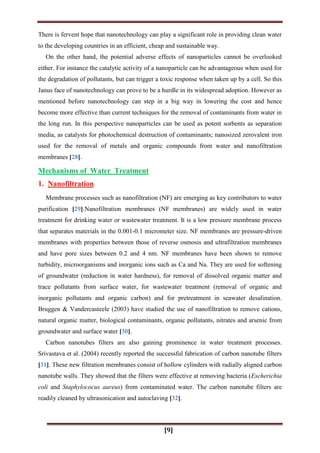 [9]
There is fervent hope that nanotechnology can play a significant role in providing clean water
to the developing countries in an efficient, cheap and sustainable way.
On the other hand, the potential adverse effects of nanoparticles cannot be overlooked
either. For instance the catalytic activity of a nanoparticle can be advantageous when used for
the degradation of pollutants, but can trigger a toxic response when taken up by a cell. So this
Janus face of nanotechnology can prove to be a hurdle in its widespread adoption. However as
mentioned before nanotechnology can step in a big way in lowering the cost and hence
become more effective than current techniques for the removal of contaminants from water in
the long run. In this perspective nanoparticles can be used as potent sorbents as separation
media, as catalysts for photochemical destruction of contaminants; nanosized zerovalent iron
used for the removal of metals and organic compounds from water and nanofiltration
membranes [28].
Mechanisms of Water Treatment
1. Nanofiltration
Membrane processes such as nanofiltration (NF) are emerging as key contributors to water
purification [29].Nanofiltration membranes (NF membranes) are widely used in water
treatment for drinking water or wastewater treatment. It is a low pressure membrane process
that separates materials in the 0.001-0.1 micrometer size. NF membranes are pressure-driven
membranes with properties between those of reverse osmosis and ultrafiltration membranes
and have pore sizes between 0.2 and 4 nm. NF membranes have been shown to remove
turbidity, microorganisms and inorganic ions such as Ca and Na. They are used for softening
of groundwater (reduction in water hardness), for removal of dissolved organic matter and
trace pollutants from surface water, for wastewater treatment (removal of organic and
inorganic pollutants and organic carbon) and for pretreatment in seawater desalination.
Bruggen & Vandercasteele (2003) have studied the use of nanofiltration to remove cations,
natural organic matter, biological contaminants, organic pollutants, nitrates and arsenic from
groundwater and surface water [30].
Carbon nanotubes filters are also gaining prominence in water treatment processes.
Srivastava et al. (2004) recently reported the successful fabrication of carbon nanotube filters
[31]. These new filtration membranes consist of hollow cylinders with radially aligned carbon
nanotube walls. They showed that the filters were effective at removing bacteria (Escherichia
coli and Staphylococus aureus) from contaminated water. The carbon nanotube filters are
readily cleaned by ultrasonication and autoclaving [32].
 