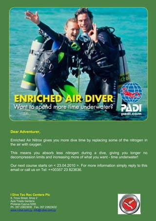 Dear Adventurer,

Enriched Air Nitrox gives you more dive time by replacing some of the nitrogen in
the air with oxygen.

This means you absorb less nitrogen during a dive, giving you longer no
decompression limits and increasing more of what you want - time underwater!

Our next course starts on < 23.04.2010 >. For more information simply reply to this
email or call us on Tel: ++00357 23 823636.




I Dive Tec Rec Centers Plc
8, Tinos Street, Shop 2
Ayia Triada Gardens
Protaras Cyprus 5295
Ph. 357 23823636 Fax. 357 23823632
www.i-dive.com.cy, info@i-dive.com.cy
                                                                              l
 