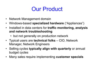Our Product 
• Network Management domain 
• Windows-based specialized hardware (“Appliances”) 
• Installed in data centers for traffic monitoring, analysis 
and network troubleshooting 
• but not generally on production network 
• Typical users are technical folks – CIO, Network 
Manager, Network Engineers 
• Selling cycles typically align with quarterly or annual 
budget cycles 
• Many sales require implementing customer specials 
 