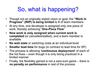 So, what is happening? 
• Though not an originally stated vision or goal, the “Work in 
Progress” (WIP) is being limited to # of team members 
• At any time, one developer is assigned only one piece of 
work, thereby achieving “One-Piece Flow” 
• New work is only assigned when current work is 
completed (or cancelled/stalled), and a team member is 
available 
• No wait state or switching costs at an individual level 
• Smaller lead time for bugs (in contract to lead time for SP) 
• The process is allowing ‘continuous deployment’ of each of 
the hot fixes – even though it is only being practiced in a 
limited manner 
• Finally, the flexibility gained is not a zero-sum game – there is 
no penalty on performance in rest of the process 
 