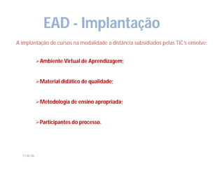 EAD - Implantação
A implantação de cursos na modalidade a distância subsidiados pelas TIC’s envolve:


             Ambiente Virtual de Aprendizagem;


             Material didático de qualidade;


             Metodologia de ensino apropriada;


             Participantes do processo.




  11 de 66
 