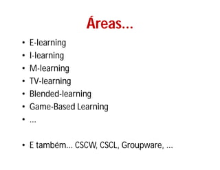 Áreas...
                 Áreas...
•   E-learning
•   I-learning
•   M-learning
•   TV-
    TV-learning
•   Blended-
    Blended-learning
•   Game-
    Game-Based Learning
•   ...

• E também... CSCW, CSCL, Groupware, ...
 