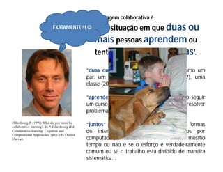 aprendizagem colaborativa é
                              EXATAMENTE!!!  ‘uma          situação em que duas ou
                                                     mais pessoas aprendem ou
                                                     tentam aprender algo juntas’.

                                                  “duas ou mais” pode ser interpretado como um
                                                  par, um pequeno grupo de pessoas (5-7), uma
                                                  classe (20-30), ...

                                                  “aprender algo”, pode ser entendido como seguir
                                                  um curso, estudar o material de um curso, resolver
                                                  problemas, ...

Dillenbourg P. (1999) What do you mean by
collaborative learning?. In P. Dillenbourg (Ed)
                                                  “juntos” pode ser traduzido em diferentes formas
Collaborative-learning: Cognitive and             de interação: face-a-face ou mediados por
Computational Approaches. (pp.1-19). Oxford:
Elsevier.                                         computador, de modo síncrono ou não, ao mesmo
                                                  tempo ou não e se o esforço é verdadeiramente
                                                  comum ou se o trabalho está dividido de maneira
                                                  sistemática...
 