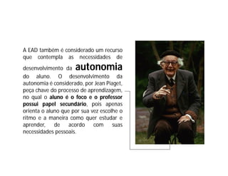 A EAD também é considerado um recurso
que contempla as necessidades de
desenvolvimento da   autonomia
do aluno. O desenvolvimento da
autonomia é considerado, por Jean Piaget,
peça chave do processo de aprendizagem,
no qual o aluno é o foco e o professor
possui papel secundário, pois apenas
orienta o aluno que por sua vez escolhe o
ritmo e a maneira como quer estudar e
aprender,    de    acordo    com     suas
necessidades pessoais.
 