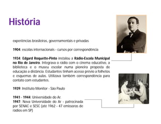 História
 experiências brasileiras, governamentais e privadas

 1904: escolas internacionais - cursos por correspondência

 1934: Edgard Roquette-Pinto instalou a Rádio-Escola Municipal
 no Rio de Janeiro. Integrava o rádio com o cinema educativo, a
 biblioteca e o museu escolar numa pioneira proposta de
 educação a distância. Estudantes tinham acesso prévio a folhetos
 e esquemas de aulas. Utilizava também correspondência para
 contato com estudantes.

 1939: Instituto Monitor - São Paulo

 1941 - 1944: Universidade do Ar.
 1947: Nova Universidade do Ar - patrocinada
 por SENAC e SESC (até 1962 - 47 emissoras de
 rádios em SP)
 