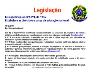 Legislação
Lei específica, a Lei 9.394, de 1996
Estabelece as diretrizes e bases da educação nacional.
TÍTULO VIII
Das Disposições Gerais

Art. 80. O Poder Público incentivará o desenvolvimento e a veiculação de programas de ensino a
distância, em todos os níveis e modalidades de ensino, e de educação continuada. (Regulamento)
§ 1º A educação a distância, organizada com abertura e regime especiais, será oferecida por
instituições especificamente credenciadas pela União.
§ 2º A União regulamentará os requisitos para a realização de exames e registro de diploma relativos
a cursos de educação a distância.
§ 3º As normas para produção, controle e avaliação de programas de educação a distância e a
autorização para sua implementação, caberão aos respectivos sistemas de ensino, podendo haver
cooperação e integração entre os diferentes sistemas. (Regulamento)

§ 4º A educação a distância gozará de tratamento diferenciado, que incluirá:
I - custos de transmissão reduzidos em canais comerciais de radiodifusão sonora e de sons e
imagens;
II - concessão de canais com finalidades exclusivamente educativas;
III - reserva de tempo mínimo, sem ônus para o Poder Público, pelos concessionários de canais
comerciais.                        http://www.planalto.gov.br/ccivil_03/leis/L9394.htm
 