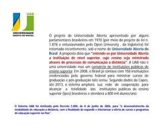 O projeto de Universidade Aberta apresentado por alguns
                            parlamentares brasileiros em 1970 (por meio do projeto de lei n.
                            1.878 e entusiasmados pelo Open University , da Inglaterra) foi
                            retomado recentemente, sob o nome de Universidade Aberta do
                            Brasil. A proposta dizia que "entende-se por Universidade Aberta
                            a instituição de nível superior, cujo ensino seja ministrado
                            através de processos de comunicação a distância". A UAB não é
                            uma universidade mas um consórcio de instituições públicas de
                            ensino superior. Em 2008, o Brasil já contava com 158 instituições
                            credenciadas pelo governo federal para ministrar cursos de
                            graduação e pós-graduação lato sensu. Segundo dados da Capes,
                            até 2013, o sistema ampliará sua rede de cooperação para
                            alcançar a totalidade das instituições públicas de ensino
                            superior (Ipes) brasileiras e atenderá a 800 mil alunos/ano.


O Sistema UAB foi instituído pelo Decreto 5.800, de 8 de junho de 2006, para "o desenvolvimento da
modalidade de educação a distância, com a finalidade de expandir e interiorizar a oferta de cursos e programas
de educação superior no País".
 