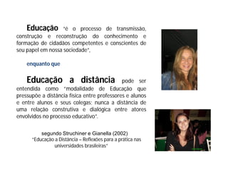 Educação       “é o processo de transmissão,
construção e reconstrução do conhecimento e
formação de cidadãos competentes e conscientes de
seu papel em nossa sociedade”,

    enquanto que

    Educação a distância                     pode ser
entendida como “modalidade de Educação que
pressupõe a distância física entre professores e alunos
e entre alunos e seus colegas; nunca a distância de
uma relação construtiva e dialógica entre atores
envolvidos no processo educativo”.

          segundo Struchiner e Gianella (2002)
      “Educação a Distância – Reflexões para a prática nas
                universidades brasileiras”
 