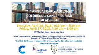 Thursday, April 26, 2018, 4:30 pm – 8:30 pm
Friday, April 27, 2018, 7:30 am – 5:00 pm
JW Marriott Essex House New York
“WHY”: What Factors Are Driving the Increasing Incidence of Young Adult Colorectal
Cancer – A “State-of-the-Science” Review
This CME Conference is being jointly provided by the Colon Cancer Foundation
and Northwell Health
4TH ANNUAL EARLY AGE ONSET
COLORECTAL CANCER SUMMIT
#EAOCRC18
 