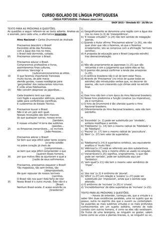 CURSO ISOLADO DE LÍNGUA PORTUGUESA 
LÍNGUA PORTUGUESA - Professor Jason Lima 
EAOF 2015 – Simulado 03 - 16/09/14 
TEXTO PARA AS PRÓXIMAS 6 QUESTÕES. 
As questões a seguir referem-se ao texto adiante. Analise-as e assinale, para cada uma, a alternativa incorreta. 
Hino Nacional – Carlos Drummond de Andrade 
Precisamos descobrir o Brasil! 
Escondido atrás das florestas, 
com a água dos rios no meio, 
o Brasil está dormindo, coitado. 
05 Precisamos colonizar o Brasil. 
Precisamos educar o Brasil. 
Compraremos professôres e livros, 
assimilaremos finas culturas, 
abriremos 'dancings' e 
[subconvencionaremos as elites. 
10 O que faremos importando francesas 
muito louras, de pele macia 
alemãs gordas, russas nostálgicas para 
'garçonettes' dos restaurantes noturnos. 
E virão sírias fidelíssimas. 
15 Não convém desprezar as japonêsas... 
Cada brasileiro terá sua casa 
com fogão e aquecedor elétricos, piscina, 
salão para conferências científicas. 
E cuidaremos do Estado Técnico. 
20 Precisamos louvar o Brasil. 
Não é só um país sem igual. 
Nossas revoluções são bem maiores 
do que quaisquer outras; nossos erros 
[também. 
E nossas virtudes? A terra das sublimes 
[paixões... 
25 os Amazonas inenarráveis... os incríveis 
[João-Pessoas... 
Precisamos adorar o Brasil! 
Se bem que seja difícil caber tanto oceano 
[e tanta solidão 
no pobre coração já cheio de 
[compromissos... 
se bem que seja difícil compreender o que 
[querem êsses homens, 
30 por que motivo êles se ajuntaram e qual a 
[razão de seus sofrimentos. 
Precisamos, precisamos esquecer o Brasil! 
Tão majestoso, tão sem limites, tão 
[despropositado, 
êle quer repousar de nossos terríveis 
[carinhos. 
O Brasil não nos quer! Está farto de nós! 
35 Nosso Brasil é o outro mundo. Êste não é o 
[Brasil. 
Nenhum Brasil existe. E acaso existirão os 
[brasileiros? 
1. 
a) Geograficamente se denomina uma região com a água dos rios no meio (v.3) de 'mesopotâmica'. 
b) 'E nossas virtudes?' (v.24) não tem sentido de indagação apenas. 
c) Quando o Autor afirma 'Precisamos adorar' (v.26), ele não quer dizer que não o fazemos, só que o fazemos erradamente; isto se comprova com a afirmação 'terríveis carinhos'. 
d) A proposta de educação para o Brasil (segunda estrofe) traz desnacionalização. 
2. 
a) Não são propriamente as japonesas (v.15) que são reticentes e sim o julgamento que sobre elas se faz. 
b) O poema não parece confirmar a lenda das amazonas (v.25). 
c) A carência brasileira não é só de bem-estar físico. 
d) Através de 'Precisamos' (no início de quase todas as estrofes) são introduzidos verbos que, no decorrer do poema, vão num crescendo cujo clímax está na estrofe final. 
3. 
a) Esse hino não tem o tom épico do Hino Nacional brasileiro. 
b) Nesse hino predomina a função conativa (ou imperativa), ele é normativo. 
c) O hino de Drummond é tão ufanista quanto o Hino Nacional brasileiro. 
d) Diferentemente do Hino Nacional brasileiro, este não tem estribilho. 
4. 
a) 'Escondido' (v. 2) pode ser substituído por 'olvidado', embora modifique o sentido. 
b) 'Fidelíssimo' (v. 14) tem o mesmo radical de 'fidelidade' e de 'fidedígno'. 
c) 'Piscina' (v. 17) tem o mesmo radical de 'piscicultura'. 
d) 'Bem' (v. 27) tem valor de superlativo. 
5. 
a) 'fidelíssima'(v.14) é superlativo sintético, seu equivalente analítico é 'muito fiéis'. 
b) 'elétricos'(v.17) está se referindo aos dois substantivos antecedentes, teria o mesmo efeito se usado no singular. 
c) 'inenarráveis'(v.25) significa, originalmente, 'o que não pode ser narrado', pode ser substituído aqui por 'fantástico'. 
d) 'sem igual'(v.21) não tem o mesmo valor semântico de 'ímpar'. 
6. 
a) 'dos rios' (v.3) é sinônimo de 'pluvial'. 
b) 'difícil' (v.27) em relação a 'oceano' (v.27) pode ser substituído por 'impossível', ainda que o sentido seja alterado. 
c) O antônimo de 'incríveis' (v.25) é 'críveis'. 
d) 'Incredibilíssimos' dá idéia superlativa de 'incríveis' (v.25). 
TEXTO PARA AS PRÓXIMAS 3 QUESTÕES. 
- Haveis de entender, começou ele, que a virtude e o saber têm duas existências paralelas, uma no sujeito que as possui, outra no espírito dos que o ouvem ou contemplam. Se puserdes as mais sublimes virtudes e os mais profundos conhecimentos em um sujeito solitário, remoto de todo contato com outros homens, é como se eles não existissem. Os frutos de uma laranjeira, se ninguém os gostar, valem tanto como as urzes e plantas bravias, e, se ninguém os vir,  