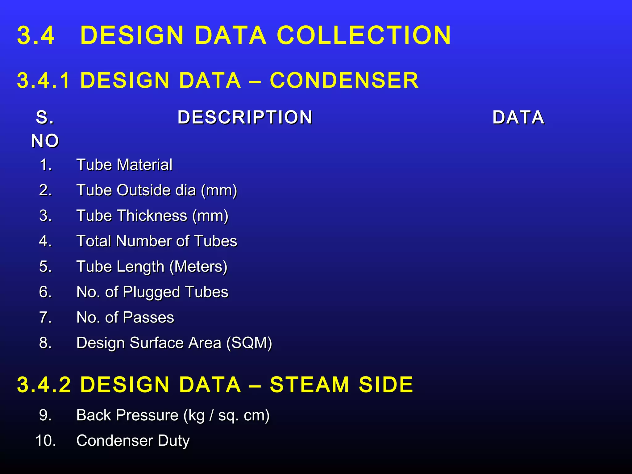 3.4    DESIGN DATA COLLECTION
3.4.1 DESIGN DATA – CONDENSER
 S.                    DESCRIPTION   DATA
 NO
 1.    Tube Material
 2.    Tube Outside dia (mm)
 3.    Tube Thickness (mm)
 4.    Total Number of Tubes
 5.    Tube Length (Meters)
 6.    No. of Plugged Tubes
 7.    No. of Passes
 8.    Design Surface Area (SQM)

3.4.2 DESIGN DATA – STEAM SIDE
 9.    Back Pressure (kg / sq. cm)
 10.   Condenser Duty
 