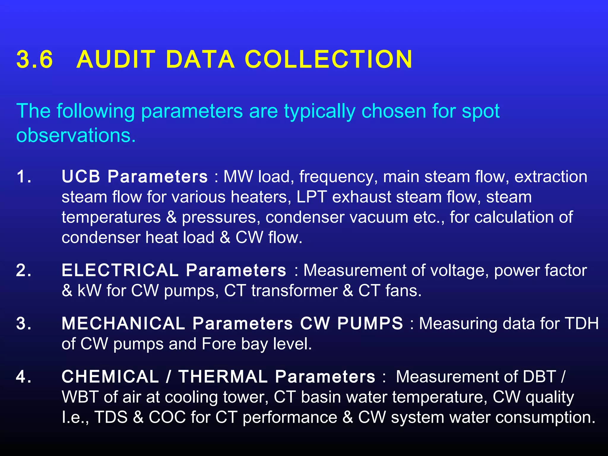 3.6    AUDIT DATA COLLECTION

The following parameters are typically chosen for spot
observations.
1.    UCB Parameters : MW load, frequency, main steam flow, extraction
      steam flow for various heaters, LPT exhaust steam flow, steam
      temperatures & pressures, condenser vacuum etc., for calculation of
      condenser heat load & CW flow.
2.    ELECTRICAL Parameters : Measurement of voltage, power factor
      & kW for CW pumps, CT transformer & CT fans.
3.    MECHANICAL Parameters CW PUMPS : Measuring data for TDH
      of CW pumps and Fore bay level.
4.    CHEMICAL / THERMAL Parameters : Measurement of DBT /
      WBT of air at cooling tower, CT basin water temperature, CW quality
      I.e., TDS & COC for CT performance & CW system water consumption.
 