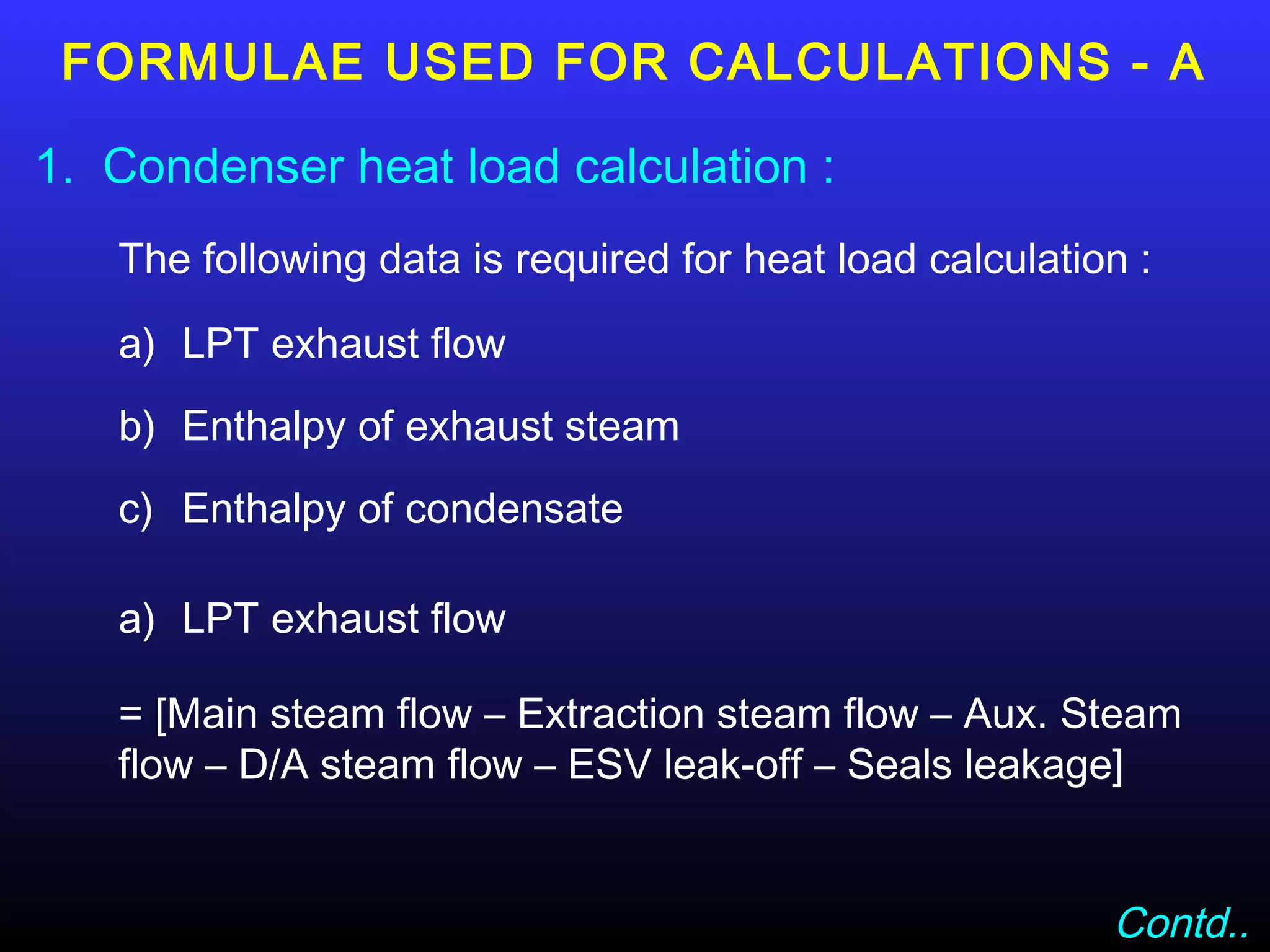 FORMULAE USED FOR CALCULATIONS - A

1. Condenser heat load calculation :
   The following data is required for heat load calculation :

   a) LPT exhaust flow
   b) Enthalpy of exhaust steam
   c) Enthalpy of condensate

   a) LPT exhaust flow

   = [Main steam flow – Extraction steam flow – Aux. Steam
   flow – D/A steam flow – ESV leak-off – Seals leakage]


                                                          Contd..
 
