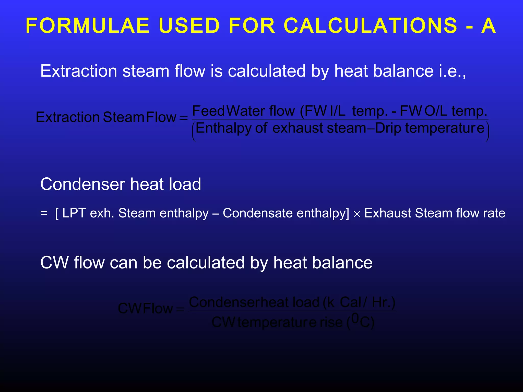 FORMULAE USED FOR CALCULATIONS - A

 Extraction steam flow is calculated by heat balance i.e.,

Extraction Steam Flow = Feed Water flow (FW I/L temp. - FW O/L temp.
                        Enthalpy of exhaust steam −Drip temperatur e
                                                                    
                                                                    




 Condenser heat load
 = [ LPT exh. Steam enthalpy – Condensate enthalpy] × Exhaust Steam flow rate


 CW flow can be calculated by heat balance

             CW Flow = Condenser heat load (k Cal / Hr.)
                          CW temperatur e rise (0 C)
 