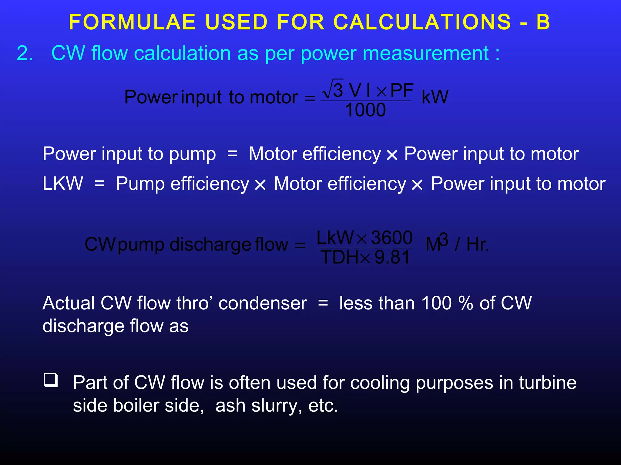 FORMULAE USED FOR CALCULATIONS - B
2. CW flow calculation as per power measurement :

           Power input to motor = 3 V I × PF kW
                                   1000

  Power input to pump = Motor efficiency × Power input to motor
  LKW = Pump efficiency × Motor efficiency × Power input to motor


      CW pump discharge flow = LkW × 3600 M3 / Hr.
                               TDH× 9.81

  Actual CW flow thro’ condenser = less than 100 % of CW
  discharge flow as

   Part of CW flow is often used for cooling purposes in turbine
    side boiler side, ash slurry, etc.
 